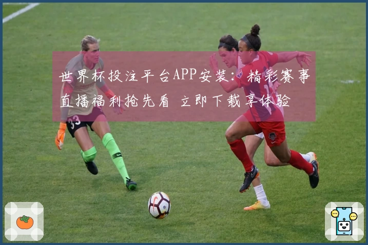 世界杯投注平台APP安装：精彩赛事直播福利抢先看 立即下载享体验